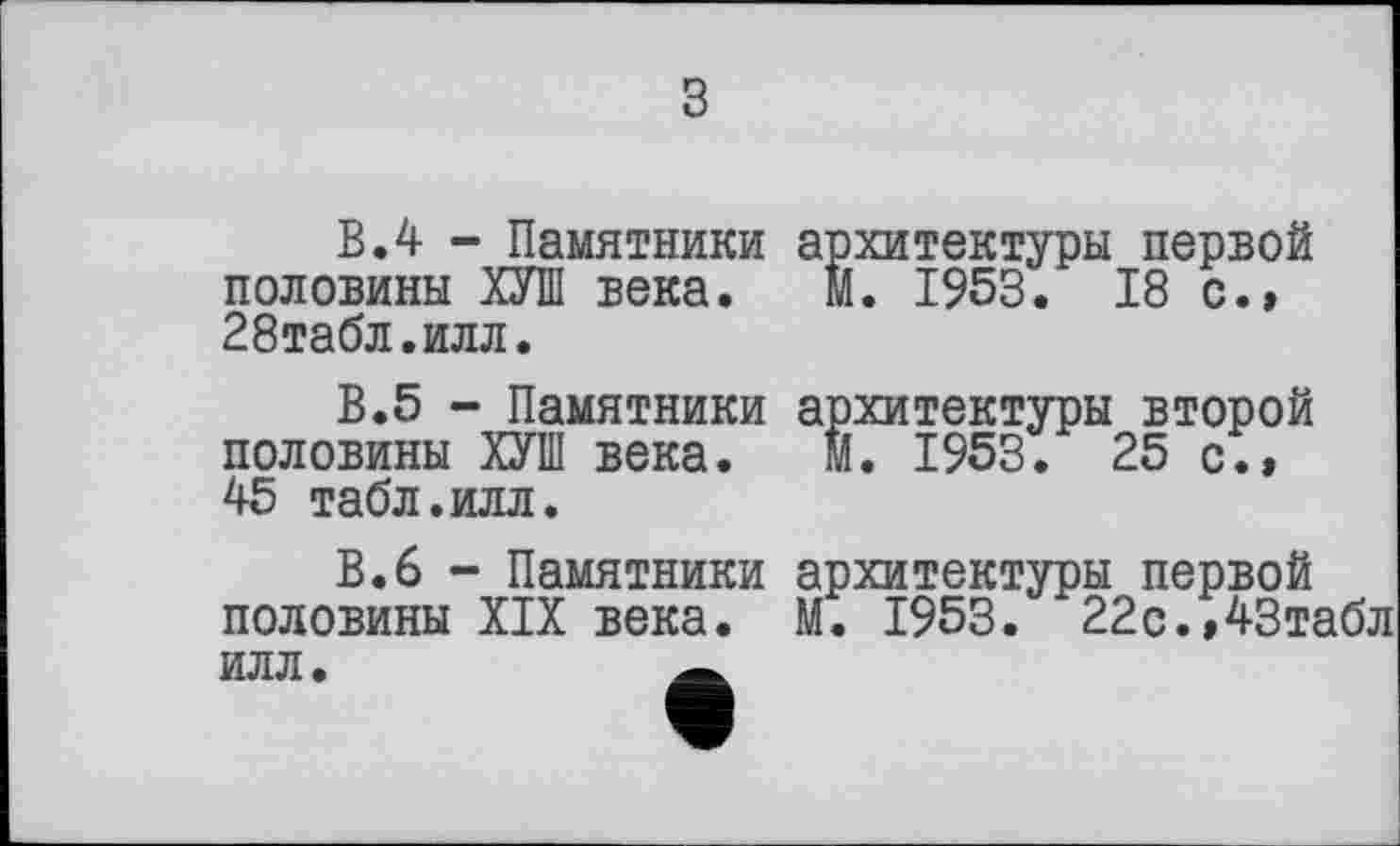 ﻿з
В.4 - Памятники половины ХУШ века. 28табл.илл.
В.5 - Памятники половины ХУШ века. 45 табл.илл.
В.6 - Памятники половины XIX века. ИЛЛ.
архитектуры первой м. 1953. 18 с.»
архитектуры второй
М. 1953. 25 с.»
архитектуры первой
М. 1953. 22с.,43табл